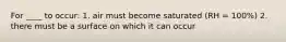 For ____ to occur: 1. air must become saturated (RH = 100%) 2. there must be a surface on which it can occur