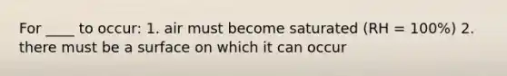 For ____ to occur: 1. air must become saturated (RH = 100%) 2. there must be a surface on which it can occur