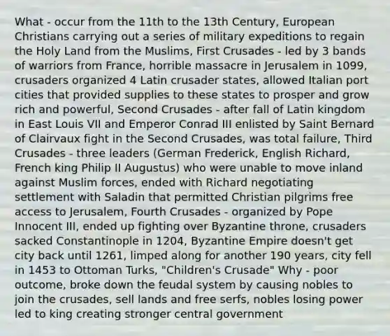 What - occur from the 11th to the 13th Century, European Christians carrying out a series of military expeditions to regain the Holy Land from the Muslims, First Crusades - led by 3 bands of warriors from France, horrible massacre in Jerusalem in 1099, crusaders organized 4 Latin crusader states, allowed Italian port cities that provided supplies to these states to prosper and grow rich and powerful, Second Crusades - after fall of Latin kingdom in East Louis VII and Emperor Conrad III enlisted by Saint Bernard of Clairvaux fight in the Second Crusades, was total failure, Third Crusades - three leaders (German Frederick, English Richard, French king Philip II Augustus) who were unable to move inland against Muslim forces, ended with Richard negotiating settlement with Saladin that permitted Christian pilgrims free access to Jerusalem, Fourth Crusades - organized by Pope Innocent III, ended up fighting over Byzantine throne, crusaders sacked Constantinople in 1204, Byzantine Empire doesn't get city back until 1261, limped along for another 190 years, city fell in 1453 to Ottoman Turks, "Children's Crusade" Why - poor outcome, broke down the feudal system by causing nobles to join the crusades, sell lands and free serfs, nobles losing power led to king creating stronger central government