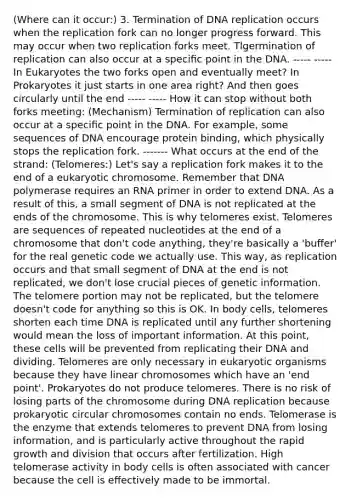 (Where can it occur:) 3. Termination of <a href='https://www.questionai.com/knowledge/kofV2VQU2J-dna-replication' class='anchor-knowledge'>dna replication</a> occurs when the replication fork can no longer progress forward. This may occur when two replication forks meet. Tlgermination of replication can also occur at a speciﬁc point in the DNA. ----- ----- In Eukaryotes the two forks open and eventually meet? In Prokaryotes it just starts in one area right? And then goes circularly until the end ----- ----- How it can stop without both forks meeting: (Mechanism) Termination of replication can also occur at a speciﬁc point in the DNA. For example, some sequences of DNA encourage protein binding, which physically stops the replication fork. ------- What occurs at the end of the strand: (Telomeres:) Let's say a replication fork makes it to the end of a eukaryotic chromosome. Remember that DNA polymerase requires an RNA primer in order to extend DNA. As a result of this, a small segment of DNA is not replicated at the ends of the chromosome. This is why telomeres exist. Telomeres are sequences of repeated nucleotides at the end of a chromosome that don't code anything, they're basically a 'buﬀer' for the real genetic code we actually use. This way, as replication occurs and that small segment of DNA at the end is not replicated, we don't lose crucial pieces of genetic information. The telomere portion may not be replicated, but the telomere doesn't code for anything so this is OK. In body cells, telomeres shorten each time DNA is replicated until any further shortening would mean the loss of important information. At this point, these cells will be prevented from replicating their DNA and dividing. Telomeres are only necessary in eukaryotic organisms because they have linear chromosomes which have an 'end point'. Prokaryotes do not produce telomeres. There is no risk of losing parts of the chromosome during DNA replication because prokaryotic circular chromosomes contain no ends. Telomerase is the enzyme that extends telomeres to prevent DNA from losing information, and is particularly active throughout the rapid growth and division that occurs after fertilization. High telomerase activity in body cells is often associated with cancer because the cell is eﬀectively made to be immortal.