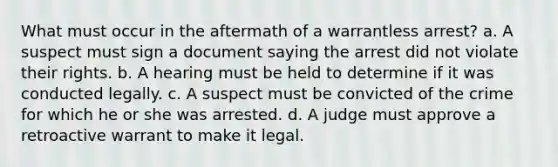 What must occur in the aftermath of a warrantless arrest? a. A suspect must sign a document saying the arrest did not violate their rights. b. A hearing must be held to determine if it was conducted legally. c. A suspect must be convicted of the crime for which he or she was arrested. d. A judge must approve a retroactive warrant to make it legal.