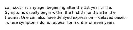 can occur at any age, beginning after the 1st year of life. Symptoms usually begin within the first 3 months after the trauma. One can also have delayed expression--- delayed onset---where symptoms do not appear for months or even years.