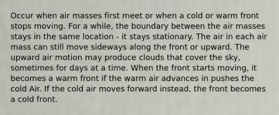 Occur when air masses first meet or when a cold or warm front stops moving. For a while, the boundary between the air masses stays in the same location - it stays stationary. The air in each air mass can still move sideways along the front or upward. The upward air motion may produce clouds that cover the sky, sometimes for days at a time. When the front starts moving, it becomes a warm front if the warm air advances in pushes the cold Air. If the cold air moves forward instead, the front becomes a cold front.