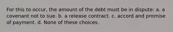 For this to occur, the amount of the debt must be in dispute: a. a covenant not to sue. b. a release contract. c. accord and promise of payment. d. None of these choices.