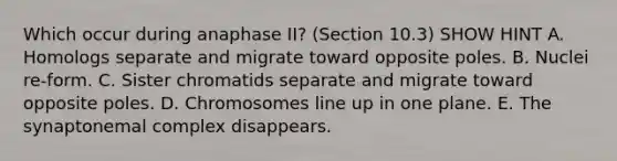 Which occur during anaphase II? (Section 10.3) SHOW HINT A. Homologs separate and migrate toward opposite poles. B. Nuclei re-form. C. Sister chromatids separate and migrate toward opposite poles. D. Chromosomes line up in one plane. E. The synaptonemal complex disappears.