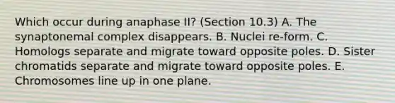 Which occur during anaphase II? (Section 10.3) A. The synaptonemal complex disappears. B. Nuclei re-form. C. Homologs separate and migrate toward opposite poles. D. Sister chromatids separate and migrate toward opposite poles. E. Chromosomes line up in one plane.