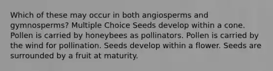 Which of these may occur in both angiosperms and gymnosperms? Multiple Choice Seeds develop within a cone. Pollen is carried by honeybees as pollinators. Pollen is carried by the wind for pollination. Seeds develop within a flower. Seeds are surrounded by a fruit at maturity.