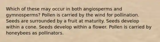 Which of these may occur in both angiosperms and gymnosperms? Pollen is carried by the wind for pollination. Seeds are surrounded by a fruit at maturity. Seeds develop within a cone. Seeds develop within a flower. Pollen is carried by honeybees as pollinators.