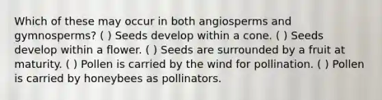 Which of these may occur in both angiosperms and gymnosperms? ( ) Seeds develop within a cone. ( ) Seeds develop within a flower. ( ) Seeds are surrounded by a fruit at maturity. ( ) Pollen is carried by the wind for pollination. ( ) Pollen is carried by honeybees as pollinators.