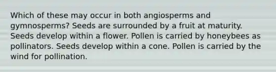 Which of these may occur in both angiosperms and gymnosperms? Seeds are surrounded by a fruit at maturity. Seeds develop within a flower. Pollen is carried by honeybees as pollinators. Seeds develop within a cone. Pollen is carried by the wind for pollination.