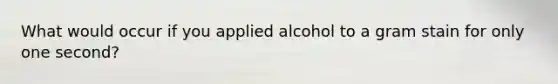 What would occur if you applied alcohol to a gram stain for only one second?