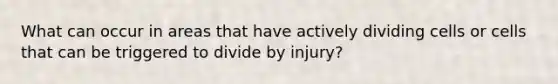 What can occur in areas that have actively dividing cells or cells that can be triggered to divide by injury?