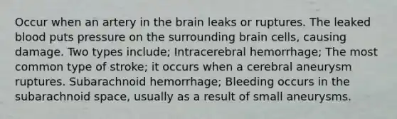 Occur when an artery in the brain leaks or ruptures. The leaked blood puts pressure on the surrounding brain cells, causing damage. Two types include; Intracerebral hemorrhage; The most common type of stroke; it occurs when a cerebral aneurysm ruptures. Subarachnoid hemorrhage; Bleeding occurs in the subarachnoid space, usually as a result of small aneurysms.