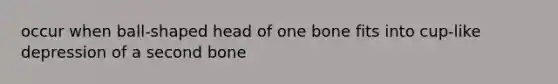 occur when ball-shaped head of one bone fits into cup-like depression of a second bone