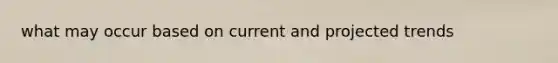 what may occur based on current and projected trends