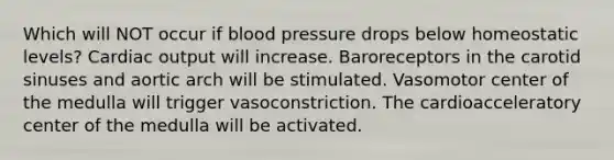 Which will NOT occur if blood pressure drops below homeostatic levels? Cardiac output will increase. Baroreceptors in the carotid sinuses and aortic arch will be stimulated. Vasomotor center of the medulla will trigger vasoconstriction. The cardioacceleratory center of the medulla will be activated.