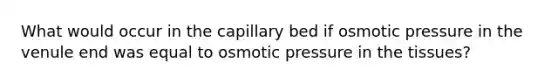 What would occur in the capillary bed if osmotic pressure in the venule end was equal to osmotic pressure in the tissues?