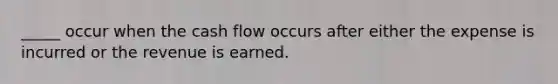 _____ occur when the cash flow occurs after either the expense is incurred or the revenue is earned.