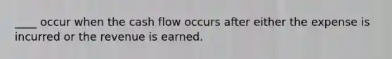 ____ occur when the cash flow occurs after either the expense is incurred or the revenue is earned.