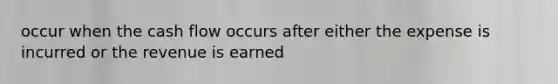occur when the cash flow occurs after either the expense is incurred or the revenue is earned