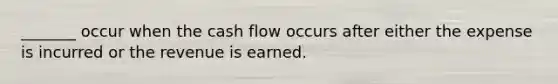 _______ occur when the cash flow occurs after either the expense is incurred or the revenue is earned.