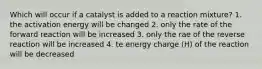 Which will occur if a catalyst is added to a reaction mixture? 1. the activation energy will be changed 2. only the rate of the forward reaction will be increased 3. only the rae of the reverse reaction will be increased 4. te energy charge (H) of the reaction will be decreased