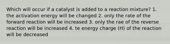 Which will occur if a catalyst is added to a reaction mixture? 1. the activation energy will be changed 2. only the rate of the forward reaction will be increased 3. only the rae of the reverse reaction will be increased 4. te energy charge (H) of the reaction will be decreased