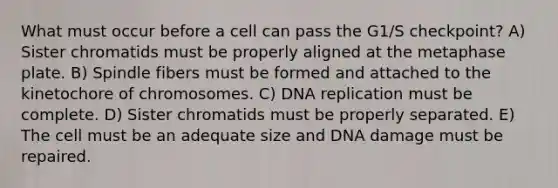 What must occur before a cell can pass the G1/S checkpoint? A) Sister chromatids must be properly aligned at the metaphase plate. B) Spindle fibers must be formed and attached to the kinetochore of chromosomes. C) DNA replication must be complete. D) Sister chromatids must be properly separated. E) The cell must be an adequate size and DNA damage must be repaired.