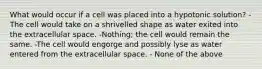 What would occur if a cell was placed into a hypotonic solution? -The cell would take on a shrivelled shape as water exited into the extracellular space. -Nothing; the cell would remain the same. -The cell would engorge and possibly lyse as water entered from the extracellular space. - None of the above