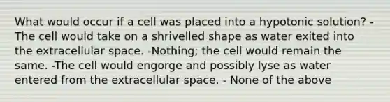 What would occur if a cell was placed into a hypotonic solution? -The cell would take on a shrivelled shape as water exited into the extracellular space. -Nothing; the cell would remain the same. -The cell would engorge and possibly lyse as water entered from the extracellular space. - None of the above