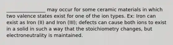 ________________ may occur for some ceramic materials in which two valence states exist for one of the ion types. Ex: Iron can exist as Iron (II) and Iron (III); defects can cause both ions to exist in a solid in such a way that the stoichiometry changes, but electroneutrality is maintained.