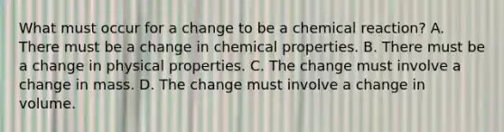 What must occur for a change to be a chemical reaction? A. There must be a change in chemical properties. B. There must be a change in physical properties. C. The change must involve a change in mass. D. The change must involve a change in volume.