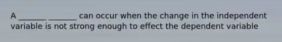 A _______ _______ can occur when the change in the independent variable is not strong enough to effect the dependent variable