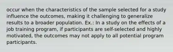 occur when the characteristics of the sample selected for a study influence the outcomes, making it challenging to generalize results to a broader population. Ex.: In a study on the effects of a job training program, if participants are self-selected and highly motivated, the outcomes may not apply to all potential program participants.