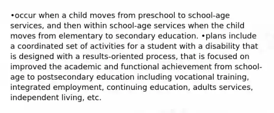 •occur when a child moves from preschool to school-age services, and then within school-age services when the child moves from elementary to secondary education. •plans include a coordinated set of activities for a student with a disability that is designed with a results-oriented process, that is focused on improved the academic and functional achievement from school-age to postsecondary education including vocational training, integrated employment, continuing education, adults services, independent living, etc.