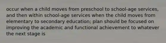 occur when a child moves from preschool to school-age services, and then within school-age services when the child moves from elementary to secondary education; plan should be focused on improving the academic and functional achievement to whatever the next stage is