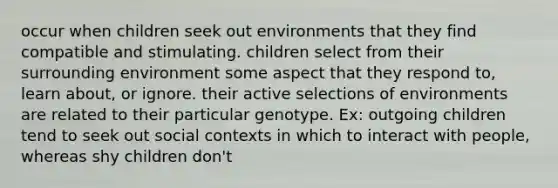 occur when children seek out environments that they find compatible and stimulating. children select from their surrounding environment some aspect that they respond to, learn about, or ignore. their active selections of environments are related to their particular genotype. Ex: outgoing children tend to seek out social contexts in which to interact with people, whereas shy children don't