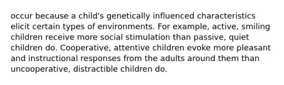 occur because a child's genetically influenced characteristics elicit certain types of environments. For example, active, smiling children receive more social stimulation than passive, quiet children do. Cooperative, attentive children evoke more pleasant and instructional responses from the adults around them than uncooperative, distractible children do.