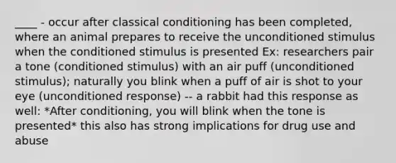 ____ - occur after <a href='https://www.questionai.com/knowledge/kI6awfNO2B-classical-conditioning' class='anchor-knowledge'>classical conditioning</a> has been completed, where an animal prepares to receive the unconditioned stimulus when the conditioned stimulus is presented Ex: researchers pair a tone (conditioned stimulus) with an air puff (unconditioned stimulus); naturally you blink when a puff of air is shot to your eye (unconditioned response) -- a rabbit had this response as well: *After conditioning, you will blink when the tone is presented* this also has strong implications for drug use and abuse