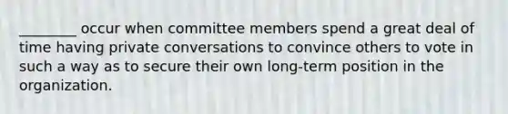 ________ occur when committee members spend a great deal of time having private conversations to convince others to vote in such a way as to secure their own long-term position in the organization.