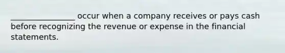 ________________ occur when a company receives or pays cash before recognizing the revenue or expense in the financial statements.