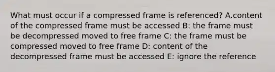 What must occur if a compressed frame is referenced? A.content of the compressed frame must be accessed B: the frame must be decompressed moved to free frame C: the frame must be compressed moved to free frame D: content of the decompressed frame must be accessed E: ignore the reference