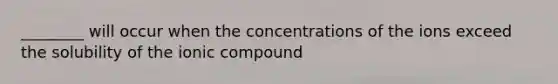 ________ will occur when the concentrations of the ions exceed the solubility of the ionic compound