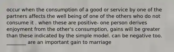 occur when the consumption of a good or service by one of the partners affects the well being of one of the others who do not consume it . when these are positive- one person derives enjoyment from the other's consumption, gains will be <a href='https://www.questionai.com/knowledge/ktgHnBD4o3-greater-than' class='anchor-knowledge'>greater than</a> these indicated by the simple model. can be negative too. ________ are an important gain to marriage