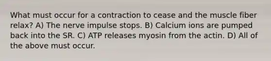 What must occur for a contraction to cease and the muscle fiber relax? A) The nerve impulse stops. B) Calcium ions are pumped back into the SR. C) ATP releases myosin from the actin. D) All of the above must occur.