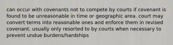 can occur with covenants not to compete by courts if covenant is found to be unreasonable in time or geographic area. court may convert terms into reasonable ones and enforce them in revised covenant. usually only resorted to by courts when necessary to prevent undue burdens/hardships