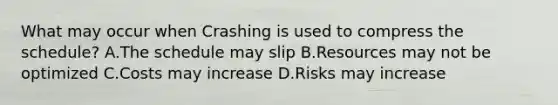 What may occur when Crashing is used to compress the schedule? A.The schedule may slip B.Resources may not be optimized C.Costs may increase D.Risks may increase