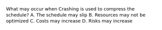 What may occur when Crashing is used to compress the schedule? A. The schedule may slip B. Resources may not be optimized C. Costs may increase D. Risks may increase