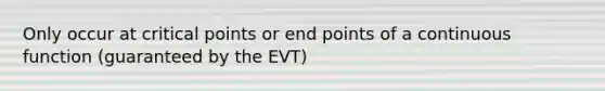 Only occur at critical points or end points of a continuous function (guaranteed by the EVT)