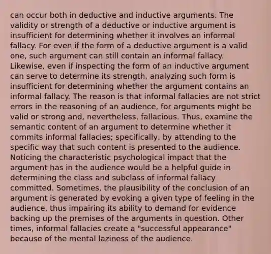 can occur both in deductive and inductive arguments. The validity or strength of a deductive or inductive argument is insufficient for determining whether it involves an informal fallacy. For even if the form of a deductive argument is a valid one, such argument can still contain an informal fallacy. Likewise, even if inspecting the form of an inductive argument can serve to determine its strength, analyzing such form is insufficient for determining whether the argument contains an informal fallacy. The reason is that informal fallacies are not strict errors in the reasoning of an audience, for arguments might be valid or strong and, nevertheless, fallacious. Thus, examine the semantic content of an argument to determine whether it commits informal fallacies; specifically, by attending to the specific way that such content is presented to the audience. Noticing the characteristic psychological impact that the argument has in the audience would be a helpful guide in determining the class and subclass of informal fallacy committed. Sometimes, the plausibility of the conclusion of an argument is generated by evoking a given type of feeling in the audience, thus impairing its ability to demand for evidence backing up the premises of the arguments in question. Other times, informal fallacies create a "successful appearance" because of the mental laziness of the audience.